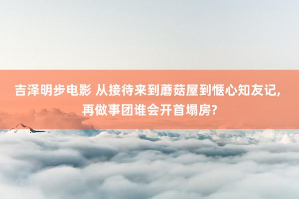 吉泽明步电影 从接待来到蘑菇屋到惬心知友记, 再做事团谁会开首塌房?