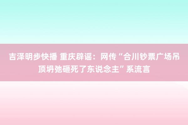 吉泽明步快播 重庆辟谣：网传“合川钞票广场吊顶坍弛砸死了东说念主”系流言