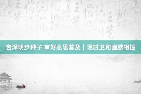 吉泽明步种子 审好意思普及｜现时卫和幽默相撞
