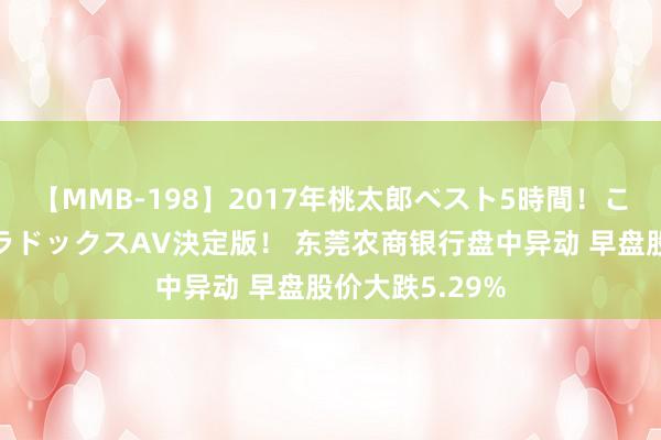【MMB-198】2017年桃太郎ベスト5時間！これが見納めパラドックスAV決定版！ 东莞农商银行盘中异动 早盘股价大跌5.29%