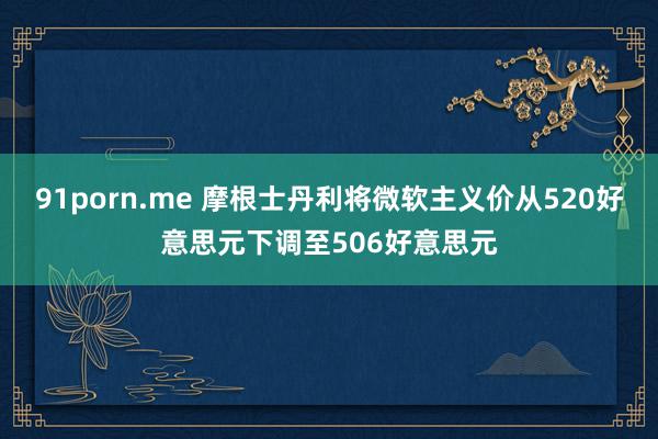 91porn.me 摩根士丹利将微软主义价从520好意思元下调至506好意思元