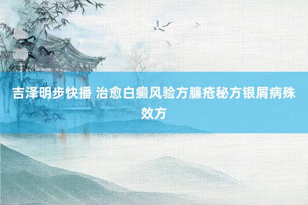 吉泽明步快播 治愈白癜风验方臁疮秘方银屑病殊效方