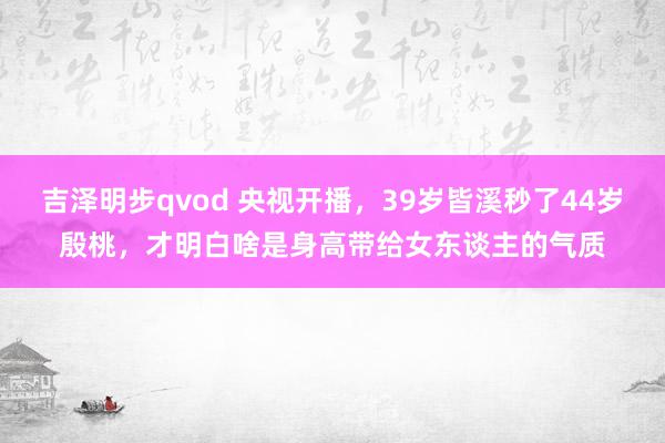 吉泽明步qvod 央视开播，39岁皆溪秒了44岁殷桃，才明白啥是身高带给女东谈主的气质