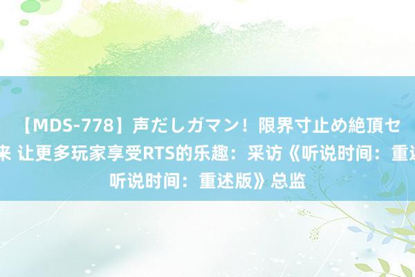 【MDS-778】声だしガマン！限界寸止め絶頂セックス 未来 让更多玩家享受RTS的乐趣：采访《听说时间：重述版》总监