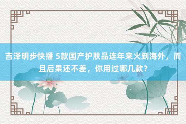 吉泽明步快播 5款国产护肤品连年来火到海外，而且后果还不差，你用过哪几款？