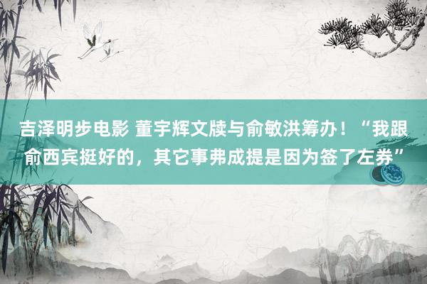 吉泽明步电影 董宇辉文牍与俞敏洪筹办！“我跟俞西宾挺好的，其它事弗成提是因为签了左券”