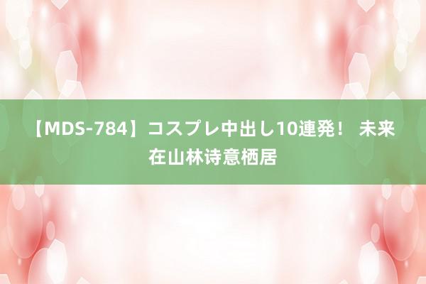 【MDS-784】コスプレ中出し10連発！ 未来 在山林诗意栖居