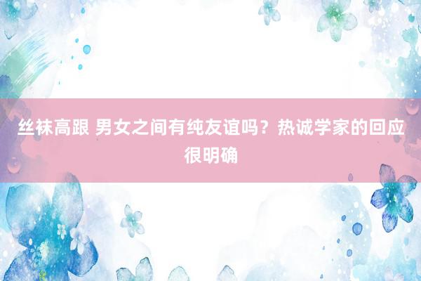 丝袜高跟 男女之间有纯友谊吗？热诚学家的回应很明确