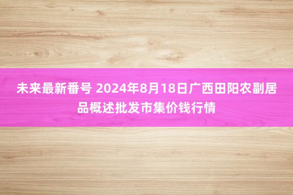 未来最新番号 2024年8月18日广西田阳农副居品概述批发市集价钱行情