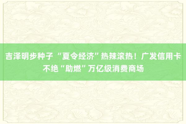 吉泽明步种子 “夏令经济”热辣滚热！广发信用卡不绝“助燃”万亿级消费商场