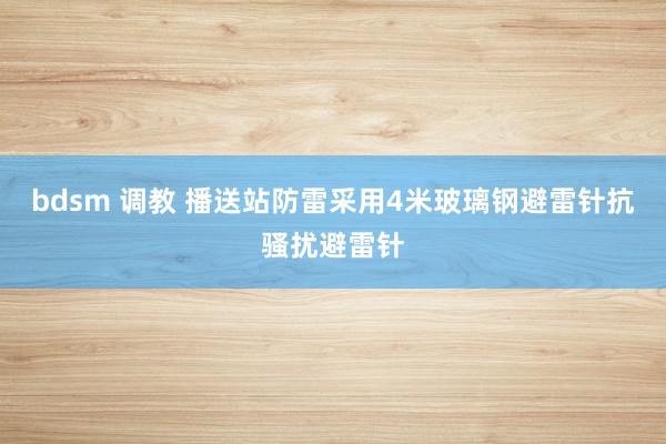 bdsm 调教 播送站防雷采用4米玻璃钢避雷针抗骚扰避雷针