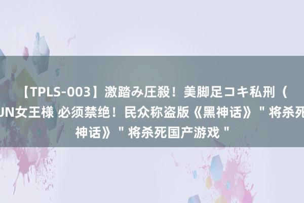 【TPLS-003】激踏み圧殺!美脚足コキ私刑(リンチ) JUN女王様 必须禁绝!民众称盗版《黑神话》"将杀死国产游戏"