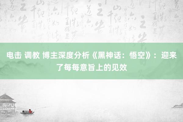 电击 调教 博主深度分析《黑神话:悟空》:迎来了每每意旨上的见效