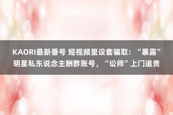 KAORI最新番号 短视频里设套骗取：“暴露”明星私东说念主酬酢账号，“讼师”上门追责