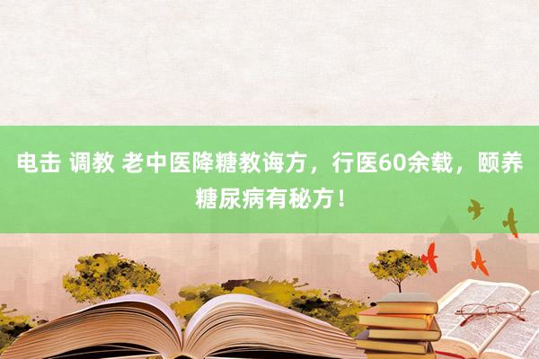 电击 调教 老中医降糖教诲方,行医60余载,颐养糖尿病有秘方!