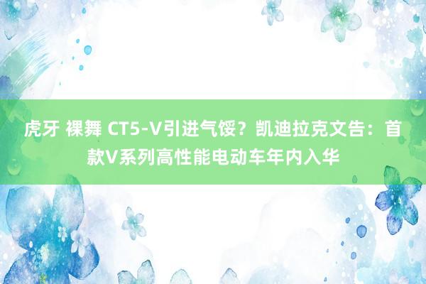 虎牙 裸舞 CT5-V引进气馁？凯迪拉克文告：首款V系列高性能电动车年内入华