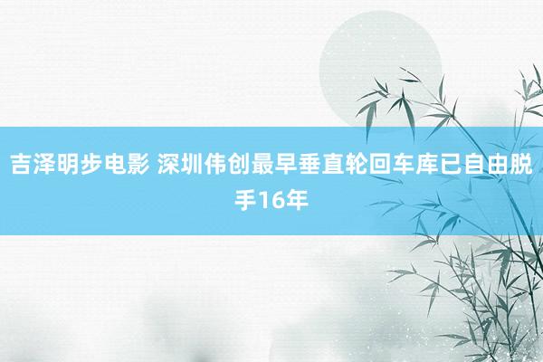 吉泽明步电影 深圳伟创最早垂直轮回车库已自由脱手16年