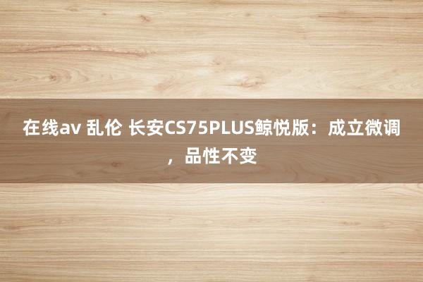 在线av 乱伦 长安CS75PLUS鲸悦版：成立微调，品性不变