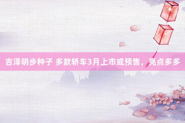吉泽明步种子 多款轿车3月上市或预售，亮点多多