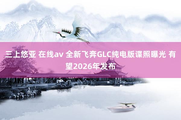 三上悠亚 在线av 全新飞奔GLC纯电版谍照曝光 有望2026年发布