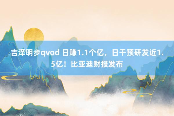吉泽明步qvod 日赚1.1个亿，日干预研发近1.5亿！比亚迪财报发布