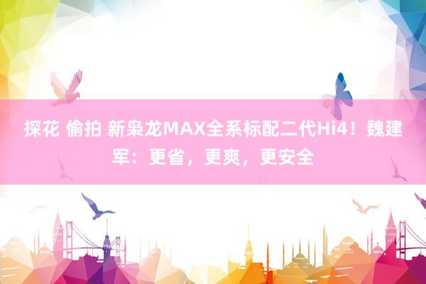 探花 偷拍 新枭龙MAX全系标配二代Hi4！魏建军：更省，更爽，更安全