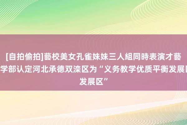 [自拍偷拍]藝校美女孔雀妹妹三人組同時表演才藝 教学部认定河北承德双滦区为“义务教学优质平衡发展区”