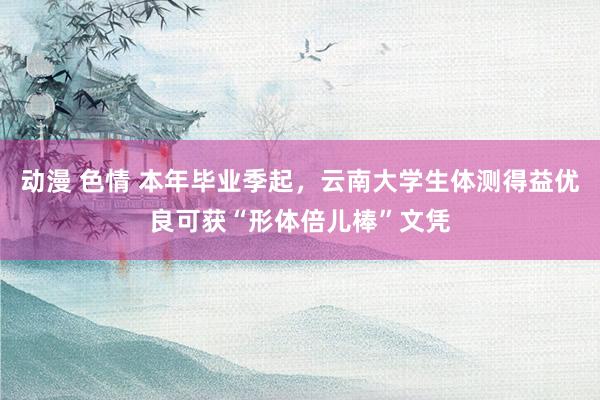 动漫 色情 本年毕业季起，云南大学生体测得益优良可获“形体倍儿棒”文凭