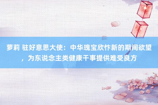 萝莉 驻好意思大使：中华瑰宝欣忭新的期间欲望，为东说念主类健康干事提供难受良方
