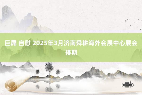 巨屌 自慰 2025年3月济南舜耕海外会展中心展会排期