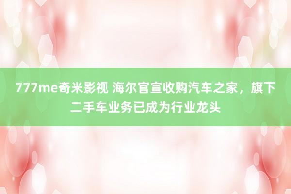 777me奇米影视 海尔官宣收购汽车之家，旗下二手车业务已成为行业龙头