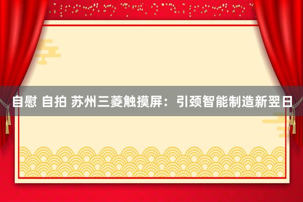 自慰 自拍 苏州三菱触摸屏：引颈智能制造新翌日