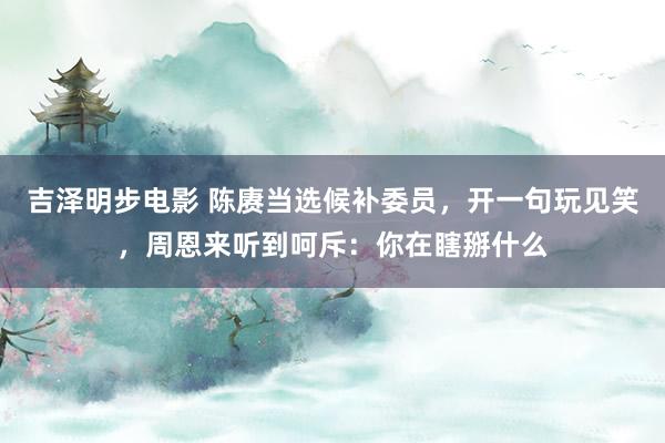吉泽明步电影 陈赓当选候补委员，开一句玩见笑，周恩来听到呵斥：你在瞎掰什么