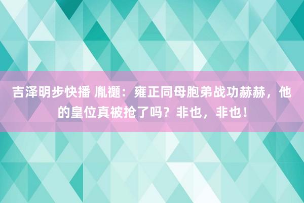 吉泽明步快播 胤禵：雍正同母胞弟战功赫赫，他的皇位真被抢了吗？非也，非也！