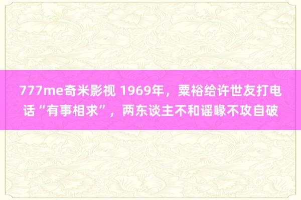777me奇米影视 1969年，粟裕给许世友打电话“有事相求”，两东谈主不和谣喙不攻自破