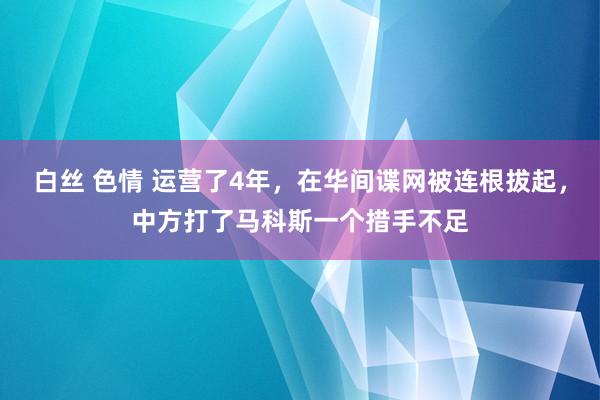 白丝 色情 运营了4年，在华间谍网被连根拔起，中方打了马科斯一个措手不足