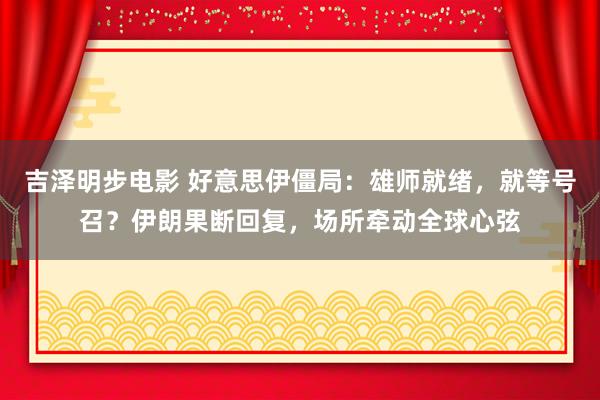 吉泽明步电影 好意思伊僵局：雄师就绪，就等号召？伊朗果断回复，场所牵动全球心弦