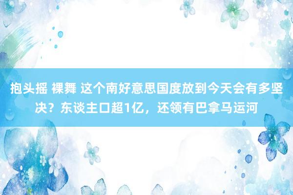 抱头摇 裸舞 这个南好意思国度放到今天会有多坚决？东谈主口超1亿，还领有巴拿马运河