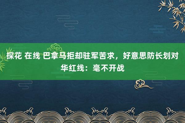 探花 在线 巴拿马拒却驻军苦求，好意思防长划对华红线：毫不开战