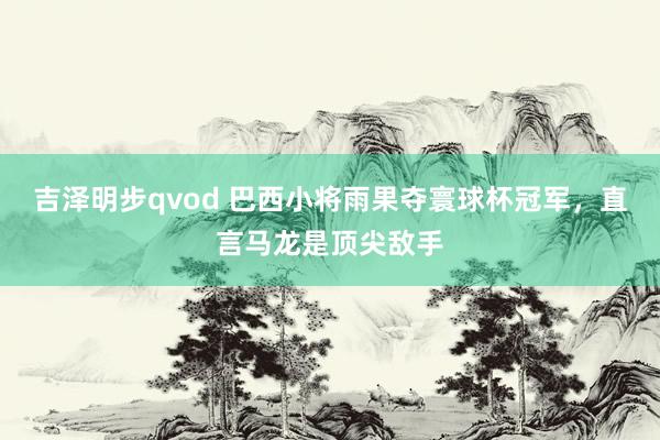 吉泽明步qvod 巴西小将雨果夺寰球杯冠军，直言马龙是顶尖敌手