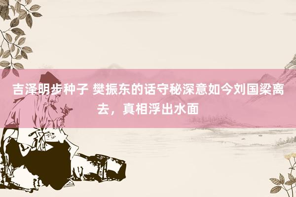 吉泽明步种子 樊振东的话守秘深意如今刘国梁离去，真相浮出水面