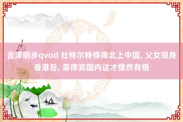 吉泽明步qvod 杜特尔特倏得北上中国, 父女现身香港后, 菲律宾国内这才憬然有悟
