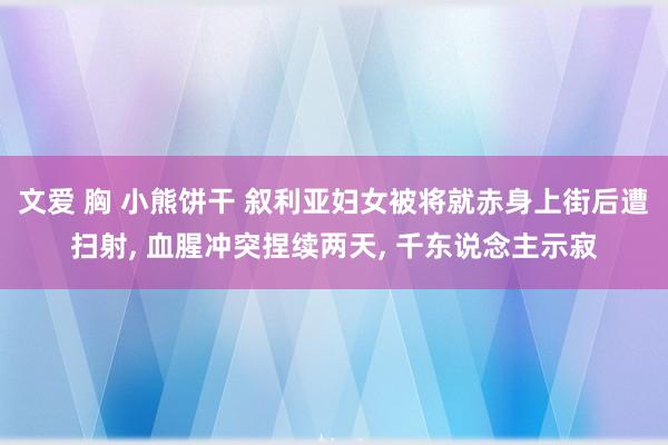 文爱 胸 小熊饼干 叙利亚妇女被将就赤身上街后遭扫射, 血腥冲突捏续两天, 千东说念主示寂
