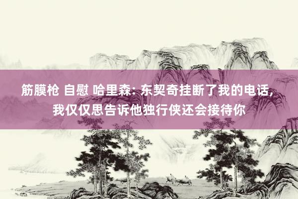 筋膜枪 自慰 哈里森: 东契奇挂断了我的电话, 我仅仅思告诉他独行侠还会接待你