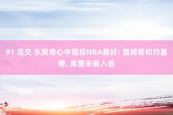 91 足交 东契奇心中现役NBA最好: 詹姆斯和约基奇, 库里未能入选