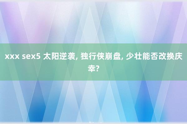 xxx sex5 太阳逆袭, 独行侠崩盘, 少壮能否改换庆幸?
