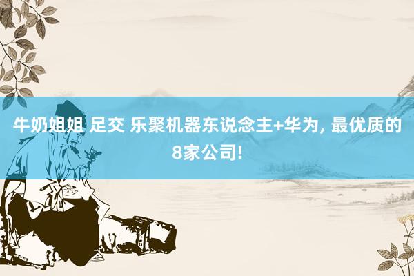 牛奶姐姐 足交 乐聚机器东说念主+华为, 最优质的8家公司!