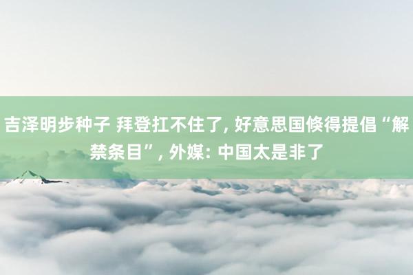 吉泽明步种子 拜登扛不住了, 好意思国倏得提倡“解禁条目”, 外媒: 中国太是非了