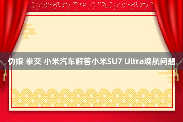 伪娘 拳交 小米汽车解答小米SU7 Ultra续航问题