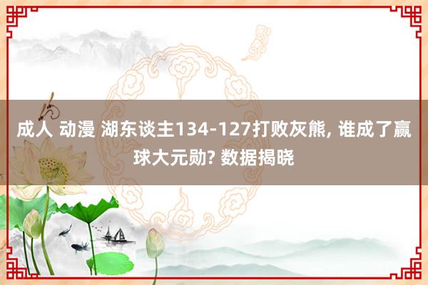 成人 动漫 湖东谈主134-127打败灰熊, 谁成了赢球大元勋? 数据揭晓